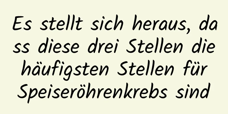 Es stellt sich heraus, dass diese drei Stellen die häufigsten Stellen für Speiseröhrenkrebs sind