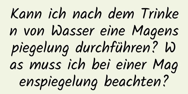 Kann ich nach dem Trinken von Wasser eine Magenspiegelung durchführen? Was muss ich bei einer Magenspiegelung beachten?