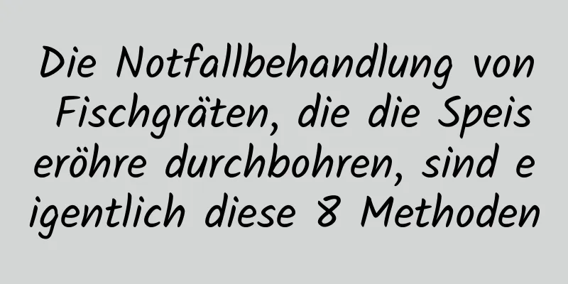 Die Notfallbehandlung von Fischgräten, die die Speiseröhre durchbohren, sind eigentlich diese 8 Methoden