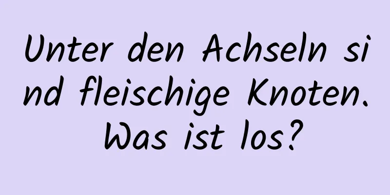 Unter den Achseln sind fleischige Knoten. Was ist los?