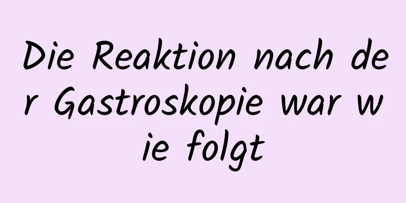 Die Reaktion nach der Gastroskopie war wie folgt