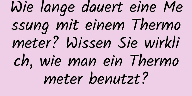 Wie lange dauert eine Messung mit einem Thermometer? Wissen Sie wirklich, wie man ein Thermometer benutzt?