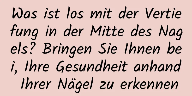 Was ist los mit der Vertiefung in der Mitte des Nagels? Bringen Sie Ihnen bei, Ihre Gesundheit anhand Ihrer Nägel zu erkennen