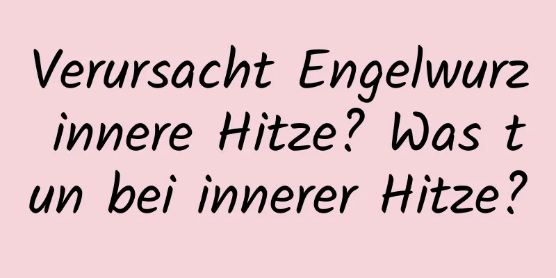 Verursacht Engelwurz innere Hitze? Was tun bei innerer Hitze?