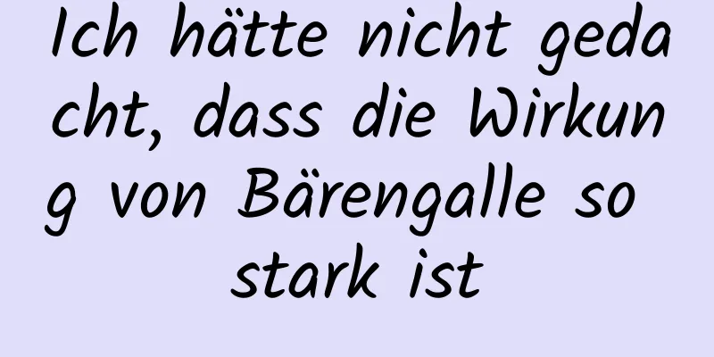 Ich hätte nicht gedacht, dass die Wirkung von Bärengalle so stark ist