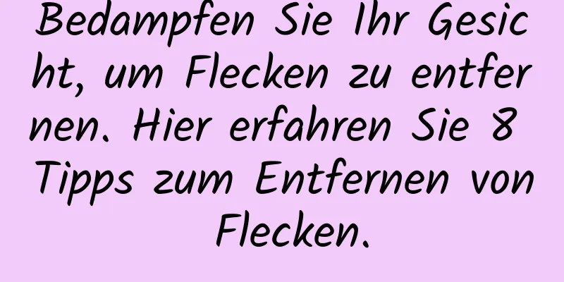 Bedampfen Sie Ihr Gesicht, um Flecken zu entfernen. Hier erfahren Sie 8 Tipps zum Entfernen von Flecken.