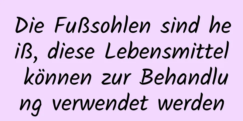 Die Fußsohlen sind heiß, diese Lebensmittel können zur Behandlung verwendet werden