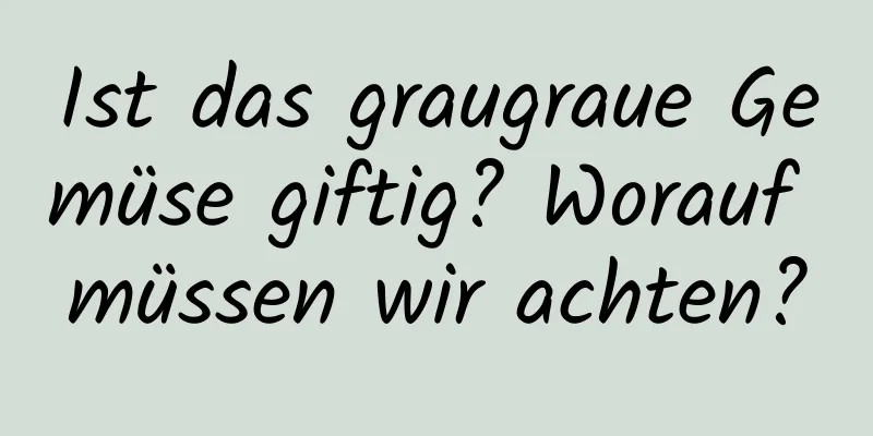 Ist das graugraue Gemüse giftig? Worauf müssen wir achten?