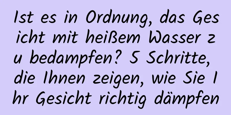 Ist es in Ordnung, das Gesicht mit heißem Wasser zu bedampfen? 5 Schritte, die Ihnen zeigen, wie Sie Ihr Gesicht richtig dämpfen