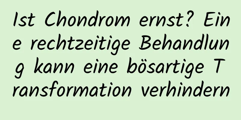 Ist Chondrom ernst? Eine rechtzeitige Behandlung kann eine bösartige Transformation verhindern