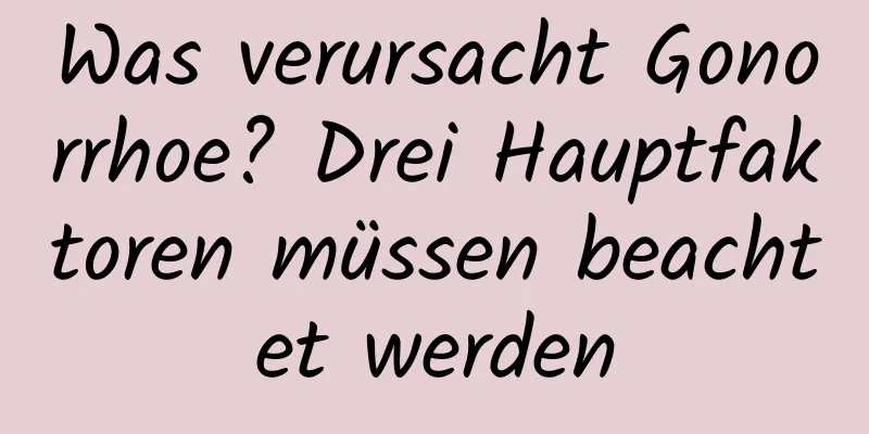 Was verursacht Gonorrhoe? Drei Hauptfaktoren müssen beachtet werden