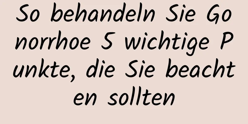 So behandeln Sie Gonorrhoe 5 wichtige Punkte, die Sie beachten sollten