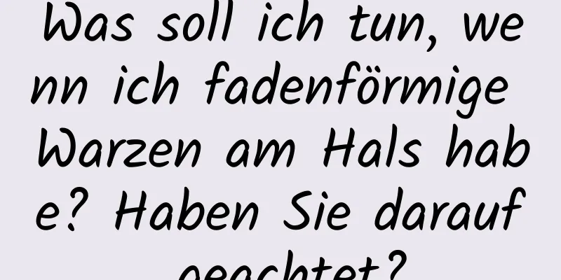 Was soll ich tun, wenn ich fadenförmige Warzen am Hals habe? Haben Sie darauf geachtet?