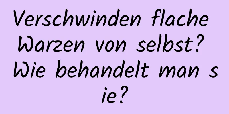 Verschwinden flache Warzen von selbst? Wie behandelt man sie?