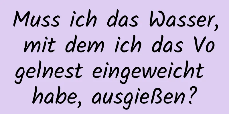 Muss ich das Wasser, mit dem ich das Vogelnest eingeweicht habe, ausgießen?