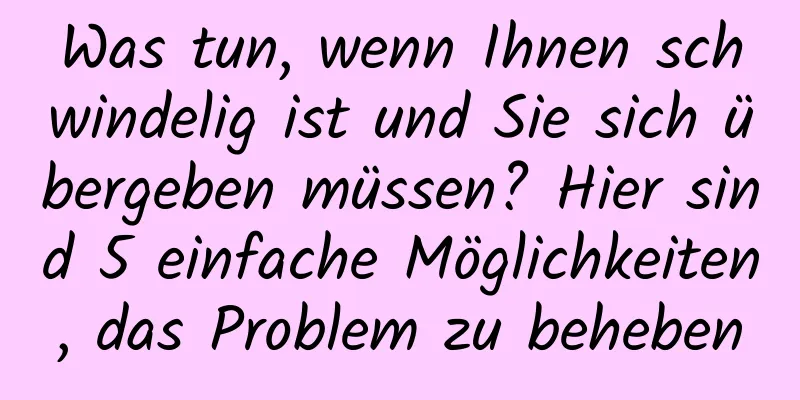 Was tun, wenn Ihnen schwindelig ist und Sie sich übergeben müssen? Hier sind 5 einfache Möglichkeiten, das Problem zu beheben