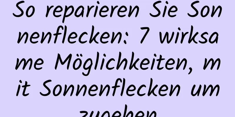 So reparieren Sie Sonnenflecken: 7 wirksame Möglichkeiten, mit Sonnenflecken umzugehen