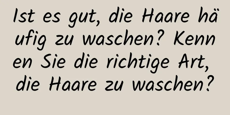 Ist es gut, die Haare häufig zu waschen? Kennen Sie die richtige Art, die Haare zu waschen?