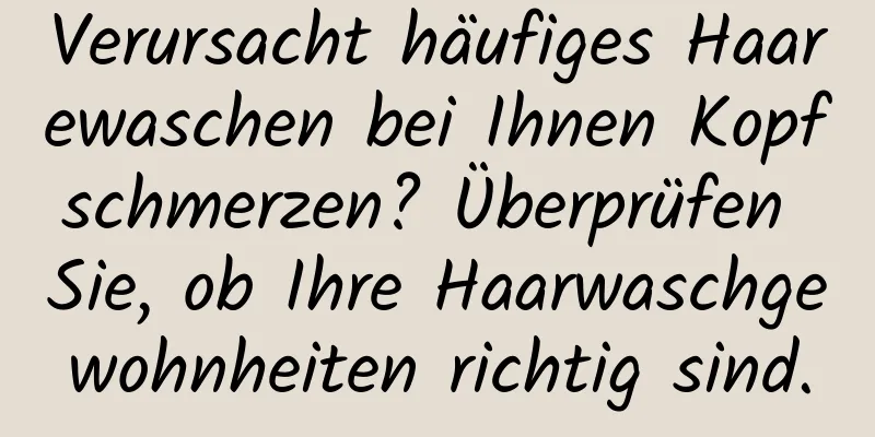 Verursacht häufiges Haarewaschen bei Ihnen Kopfschmerzen? Überprüfen Sie, ob Ihre Haarwaschgewohnheiten richtig sind.