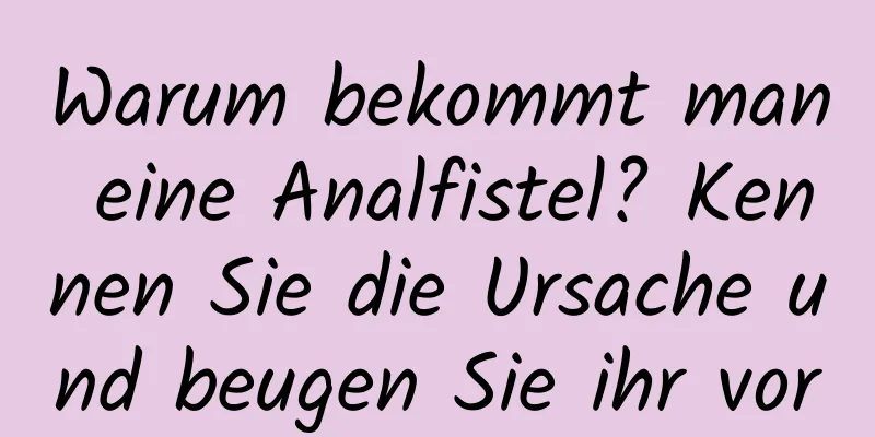 Warum bekommt man eine Analfistel? Kennen Sie die Ursache und beugen Sie ihr vor