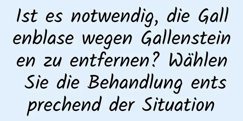 Ist es notwendig, die Gallenblase wegen Gallensteinen zu entfernen? Wählen Sie die Behandlung entsprechend der Situation