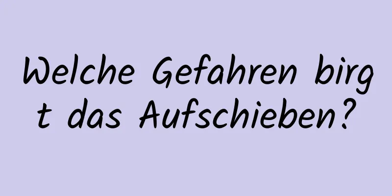 Welche Gefahren birgt das Aufschieben?
