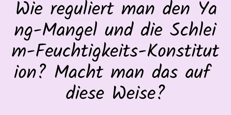 Wie reguliert man den Yang-Mangel und die Schleim-Feuchtigkeits-Konstitution? Macht man das auf diese Weise?
