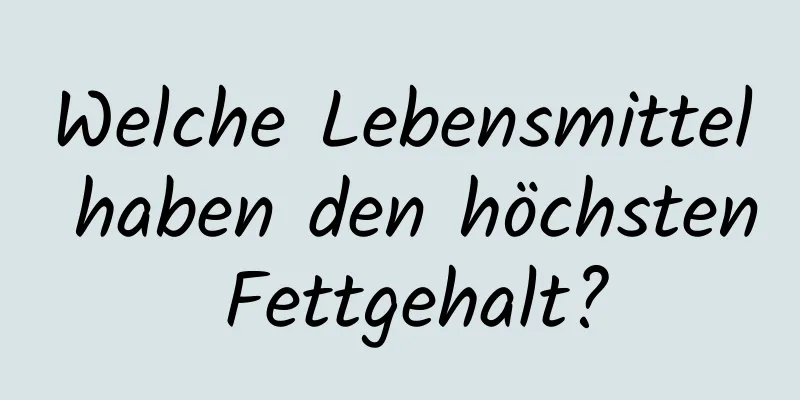Welche Lebensmittel haben den höchsten Fettgehalt?