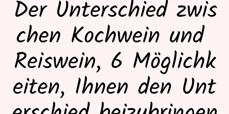Der Unterschied zwischen Kochwein und Reiswein, 6 Möglichkeiten, Ihnen den Unterschied beizubringen