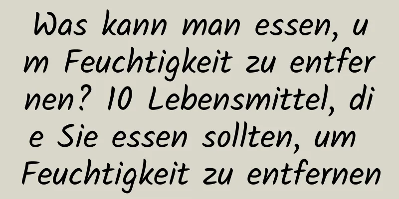 Was kann man essen, um Feuchtigkeit zu entfernen? 10 Lebensmittel, die Sie essen sollten, um Feuchtigkeit zu entfernen