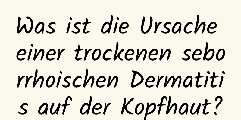 Was ist die Ursache einer trockenen seborrhoischen Dermatitis auf der Kopfhaut?