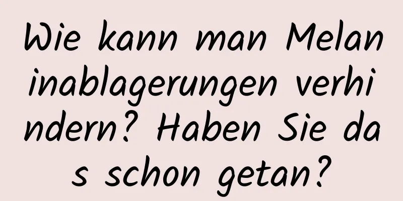 Wie kann man Melaninablagerungen verhindern? Haben Sie das schon getan?