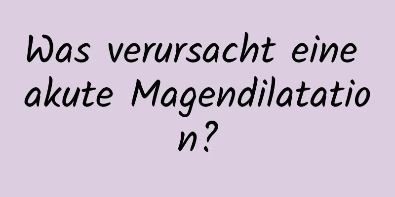 Was verursacht eine akute Magendilatation?