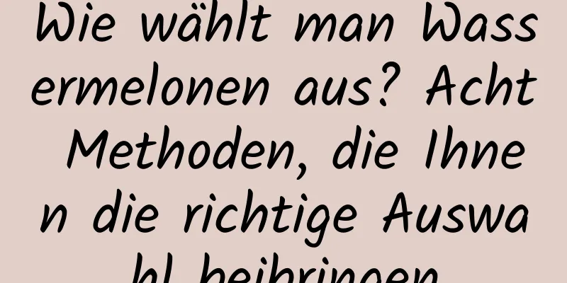 Wie wählt man Wassermelonen aus? Acht Methoden, die Ihnen die richtige Auswahl beibringen