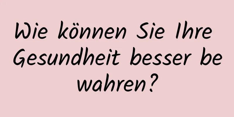 Wie können Sie Ihre Gesundheit besser bewahren?
