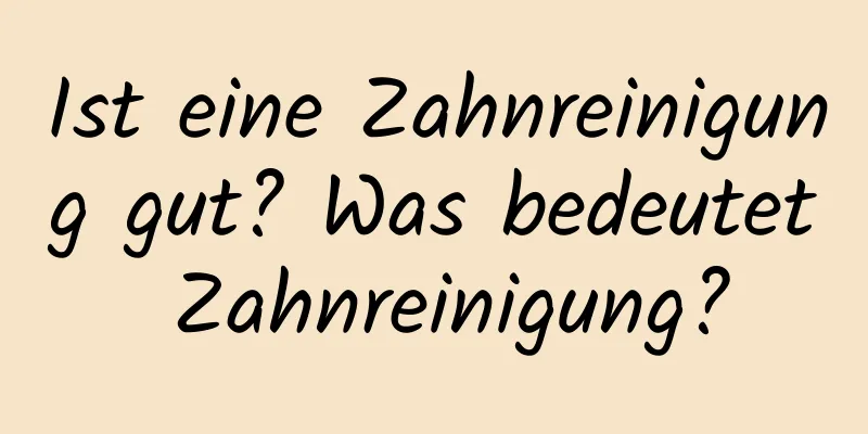 Ist eine Zahnreinigung gut? Was bedeutet Zahnreinigung?