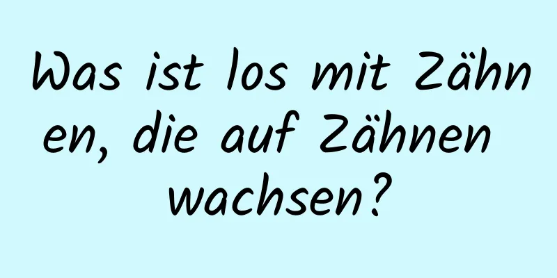 Was ist los mit Zähnen, die auf Zähnen wachsen?