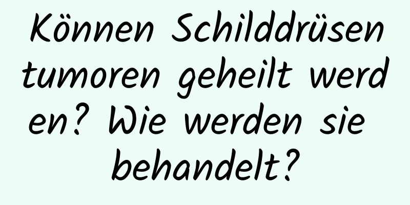 Können Schilddrüsentumoren geheilt werden? Wie werden sie behandelt?