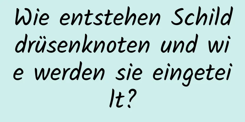 Wie entstehen Schilddrüsenknoten und wie werden sie eingeteilt?