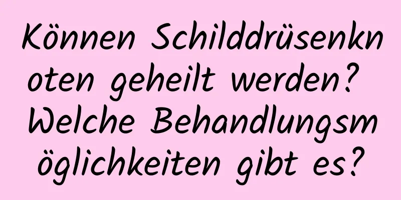 Können Schilddrüsenknoten geheilt werden? Welche Behandlungsmöglichkeiten gibt es?