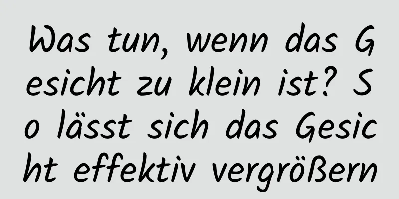 Was tun, wenn das Gesicht zu klein ist? So lässt sich das Gesicht effektiv vergrößern