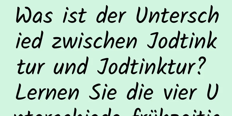 Was ist der Unterschied zwischen Jodtinktur und Jodtinktur? Lernen Sie die vier Unterschiede frühzeitig