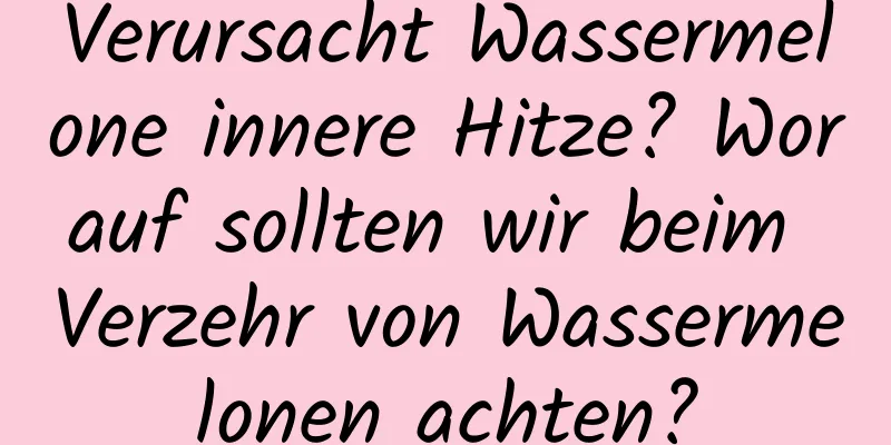Verursacht Wassermelone innere Hitze? Worauf sollten wir beim Verzehr von Wassermelonen achten?