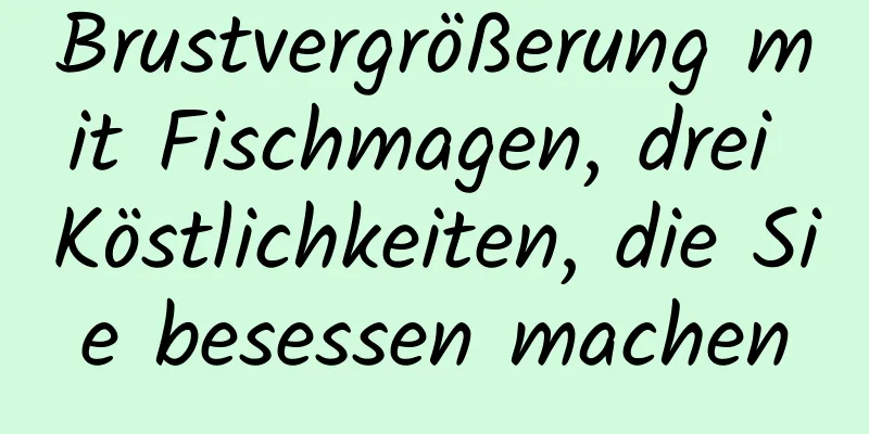 Brustvergrößerung mit Fischmagen, drei Köstlichkeiten, die Sie besessen machen