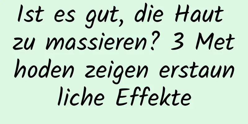 Ist es gut, die Haut zu massieren? 3 Methoden zeigen erstaunliche Effekte
