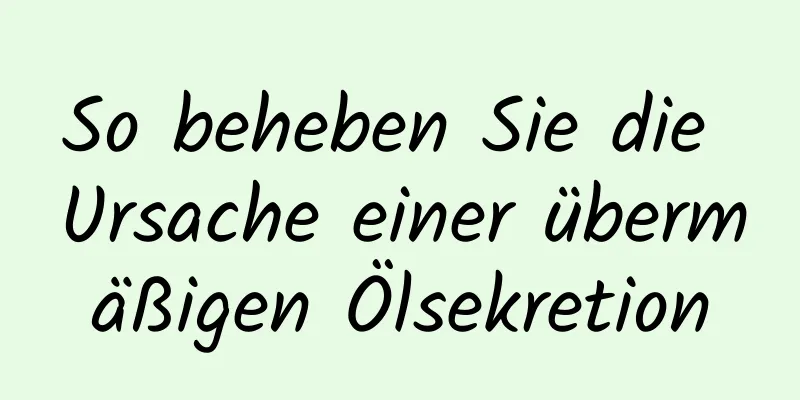 So beheben Sie die Ursache einer übermäßigen Ölsekretion