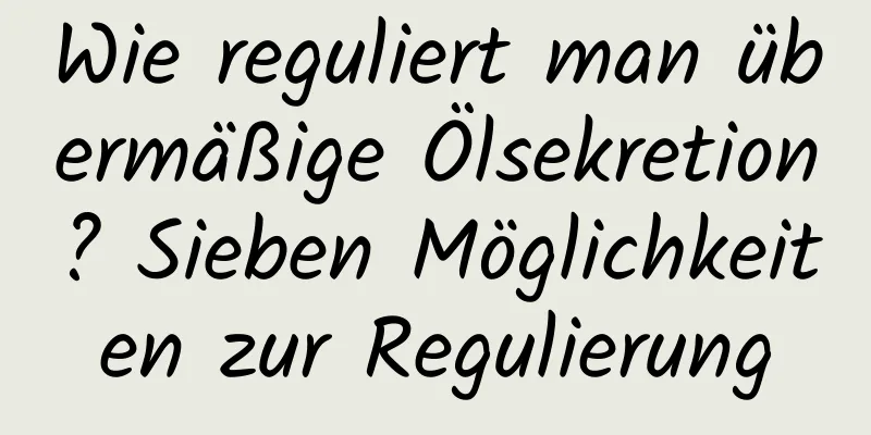 Wie reguliert man übermäßige Ölsekretion? Sieben Möglichkeiten zur Regulierung