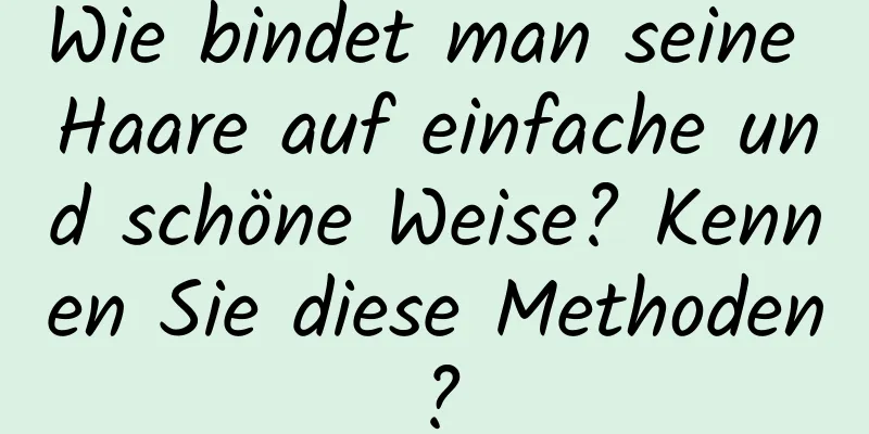 Wie bindet man seine Haare auf einfache und schöne Weise? Kennen Sie diese Methoden?