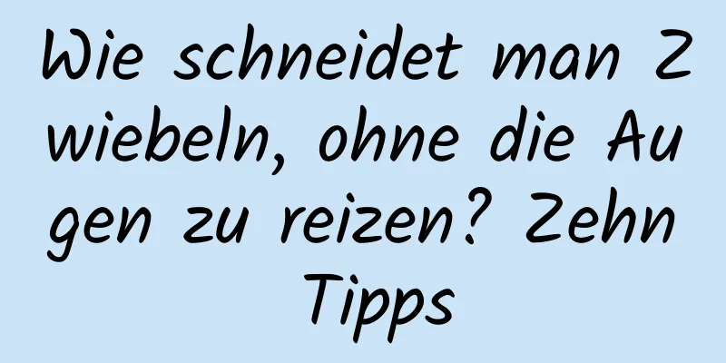 Wie schneidet man Zwiebeln, ohne die Augen zu reizen? Zehn Tipps