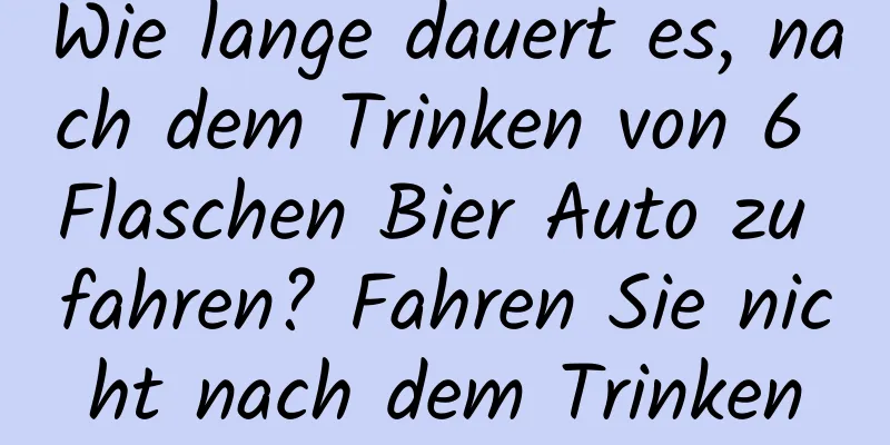 Wie lange dauert es, nach dem Trinken von 6 Flaschen Bier Auto zu fahren? Fahren Sie nicht nach dem Trinken